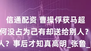 信通配资 曹操俘获马超妻子后，为何没占为己有却送给别人？事后才知真高明_张鲁_阎圃_美人