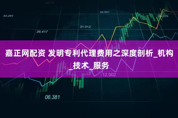 嘉正网配资 发明专利代理费用之深度剖析_机构_技术_服务