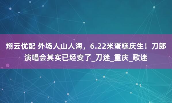 翔云优配 外场人山人海，6.22米蛋糕庆生！刀郎演唱会其实已经变了_刀迷_重庆_歌迷