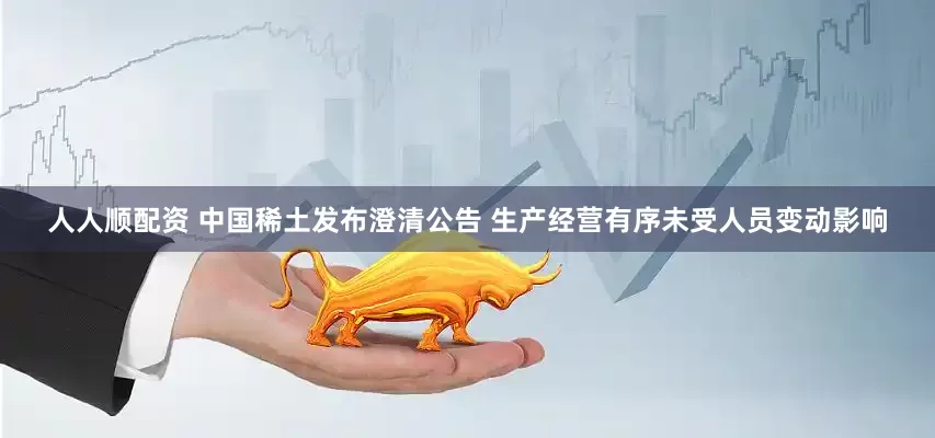 人人顺配资 中国稀土发布澄清公告 生产经营有序未受人员变动影响