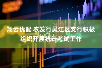 翔云优配 农发行吴江区支行积极组织开展统计考试工作