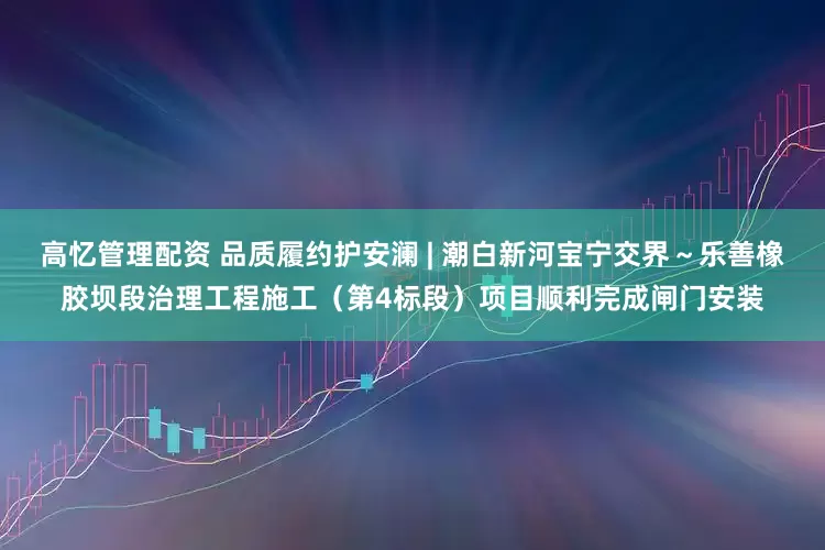高忆管理配资 品质履约护安澜 | 潮白新河宝宁交界～乐善橡胶坝段治理工程施工（第4标段）项目顺利完成闸门安装