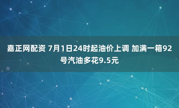 嘉正网配资 7月1日24时起油价上调 加满一箱92号汽油多花9.5元