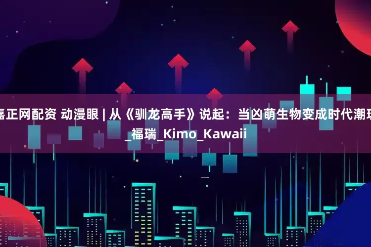 嘉正网配资 动漫眼 | 从《驯龙高手》说起：当凶萌生物变成时代潮玩_福瑞_Kimo_Kawaii