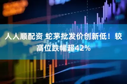 人人顺配资 蛇茅批发价创新低！较高位跌幅超42%