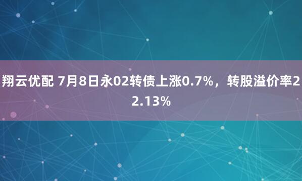 翔云优配 7月8日永02转债上涨0.7%，转股溢价率22.13%