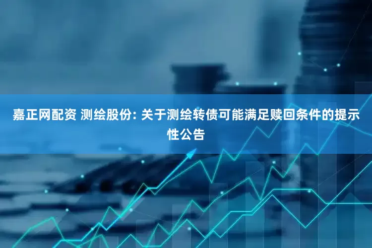 嘉正网配资 测绘股份: 关于测绘转债可能满足赎回条件的提示性公告