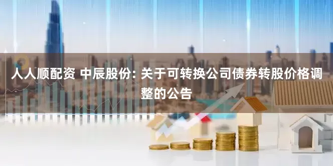 人人顺配资 中辰股份: 关于可转换公司债券转股价格调整的公告