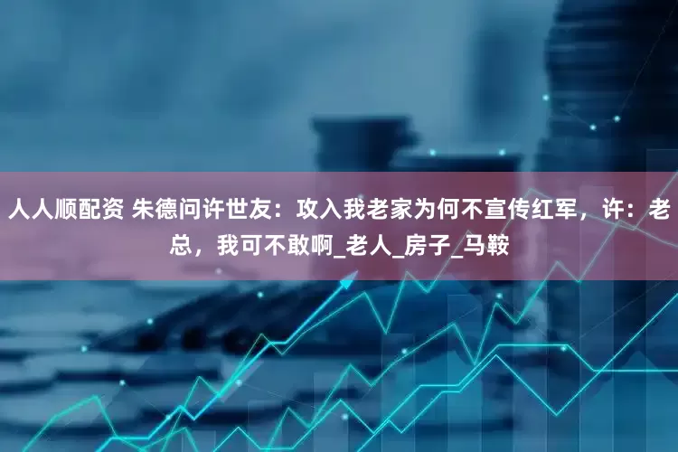 人人顺配资 朱德问许世友：攻入我老家为何不宣传红军，许：老总，我可不敢啊_老人_房子_马鞍