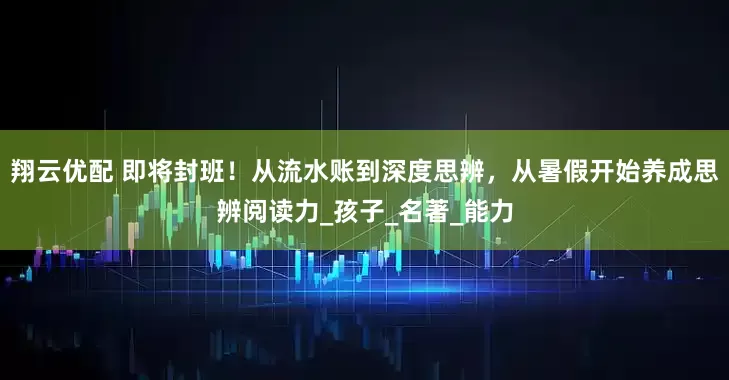 翔云优配 即将封班！从流水账到深度思辨，从暑假开始养成思辨阅读力_孩子_名著_能力