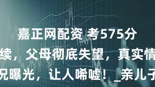 嘉正网配资 考575分被赶出门后续，父母彻底失望，真实情况曝光，让人唏嘘！_亲儿子_部手机_父亲