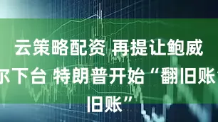 云策略配资 再提让鲍威尔下台 特朗普开始“翻旧账”