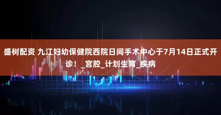 盛树配资 九江妇幼保健院西院日间手术中心于7月14日正式开诊！_宫腔_计划生育_疾病