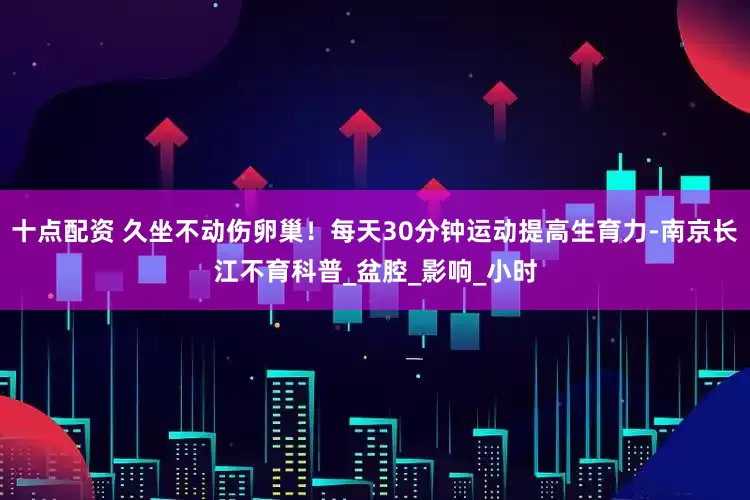 十点配资 久坐不动伤卵巢！每天30分钟运动提高生育力-南京长江不育科普_盆腔_影响_小时
