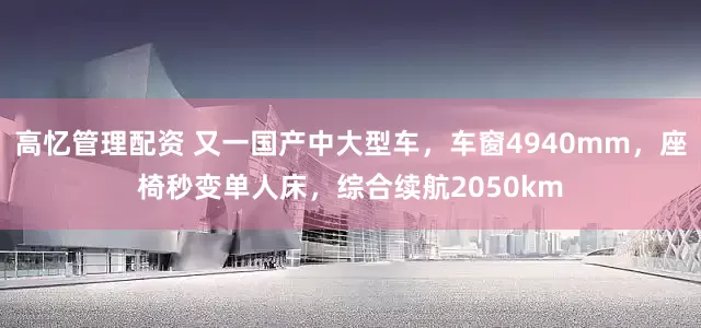 高忆管理配资 又一国产中大型车，车窗4940mm，座椅秒变单人床，综合续航2050km