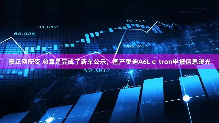 嘉正网配资 总算是完成了新车公示，国产奥迪A6L e-tron申报信息曝光
