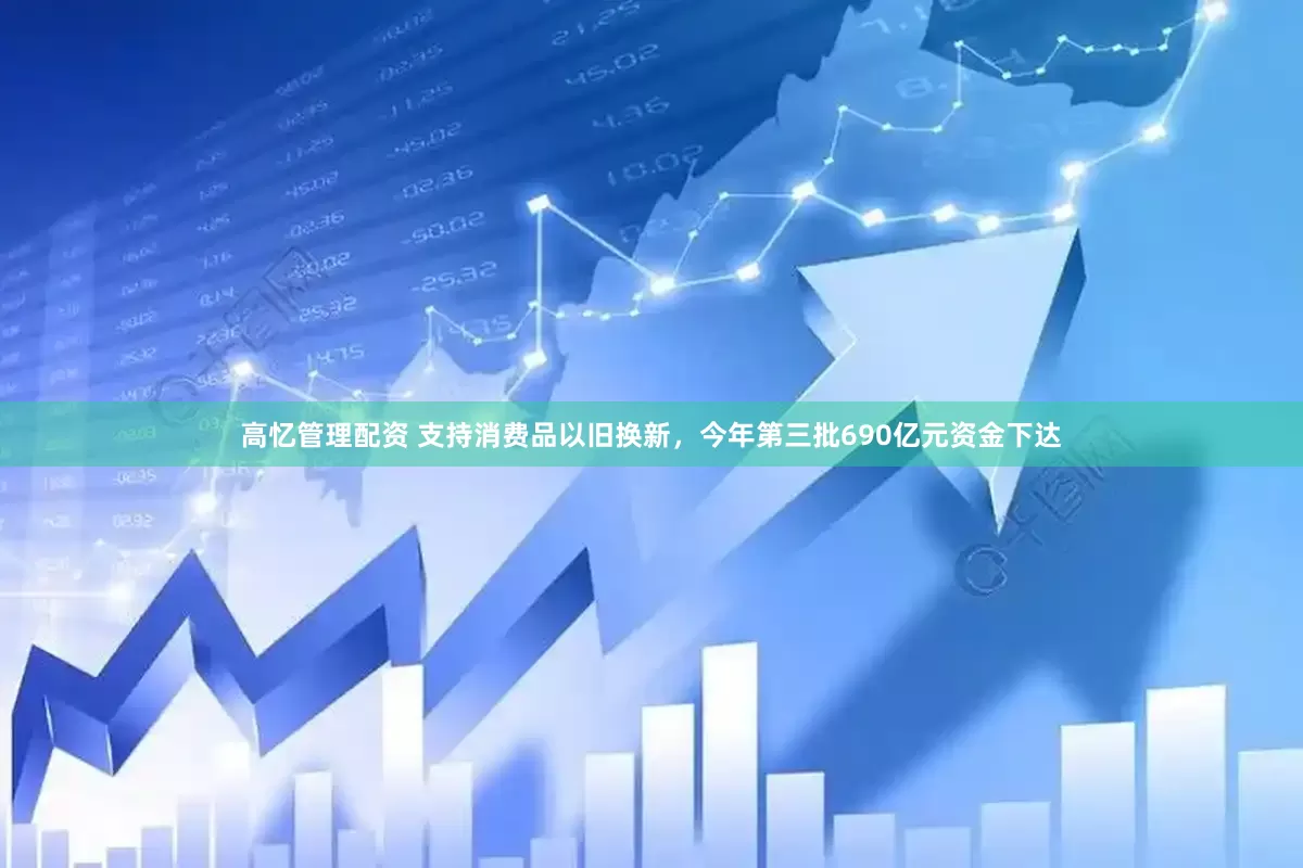 高忆管理配资 支持消费品以旧换新，今年第三批690亿元资金下达