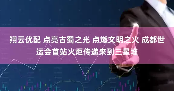 翔云优配 点亮古蜀之光 点燃文明之火 成都世运会首站火炬传递来到三星堆