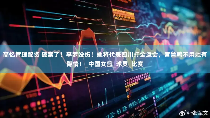 高忆管理配资 破案了！李梦没伤！她将代表四川打全运会，宫鲁鸣不用她有隐情！_中国女篮_球员_比赛