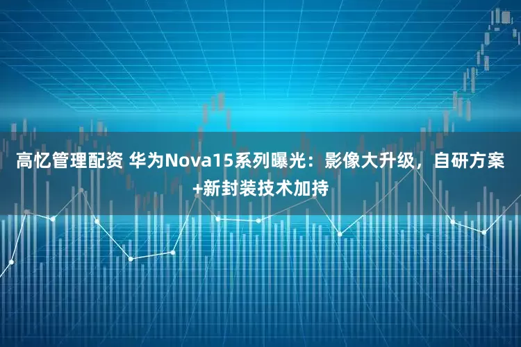 高忆管理配资 华为Nova15系列曝光：影像大升级，自研方案+新封装技术加持