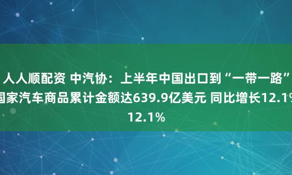 人人顺配资 中汽协：上半年中国出口到“一带一路”国家汽车商品累计金额达639.9亿美元 同比增长12.1%
