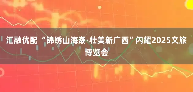 汇融优配 “锦绣山海潮·壮美新广西”闪耀2025文旅博览会