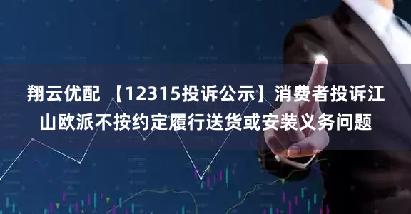 翔云优配 【12315投诉公示】消费者投诉江山欧派不按约定履行送货或安装义务问题