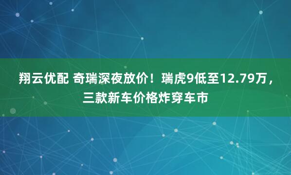 翔云优配 奇瑞深夜放价!瑞虎9低至12.79万,三款新车价格炸穿车市