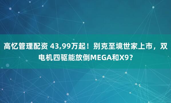 高忆管理配资 43.99万起！别克至境世家上市，双电机四驱能放倒MEGA和X9？