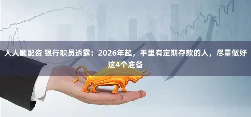 人人顺配资 银行职员透露：2026年起，手里有定期存款的人，尽量做好这4个准备
