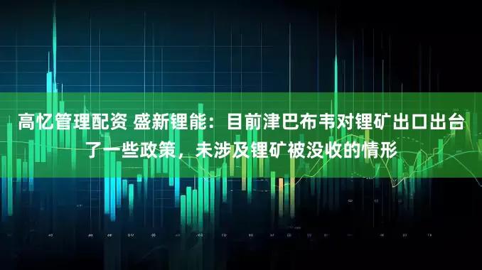 高忆管理配资 盛新锂能：目前津巴布韦对锂矿出口出台了一些政策，未涉及锂矿被没收的情形