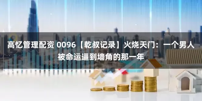 高忆管理配资 0096【乾叔记录】火烧天门：一个男人被命运逼到墙角的那一年
