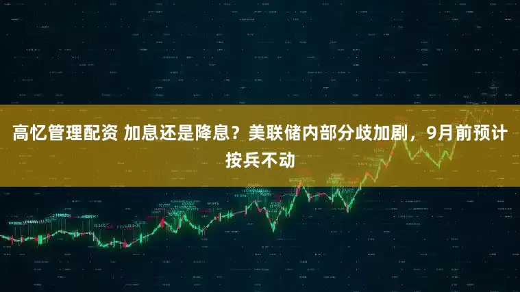 高忆管理配资 加息还是降息?美联储内部分歧加剧,9月前预计按兵不动
