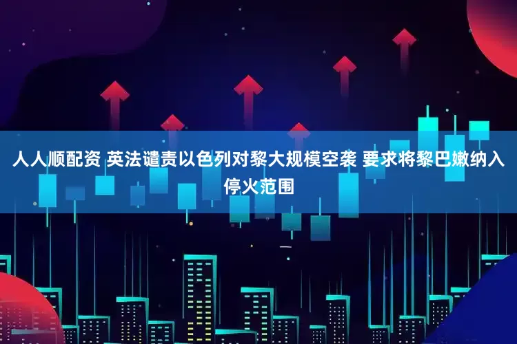 人人顺配资 英法谴责以色列对黎大规模空袭 要求将黎巴嫩纳入停火范围