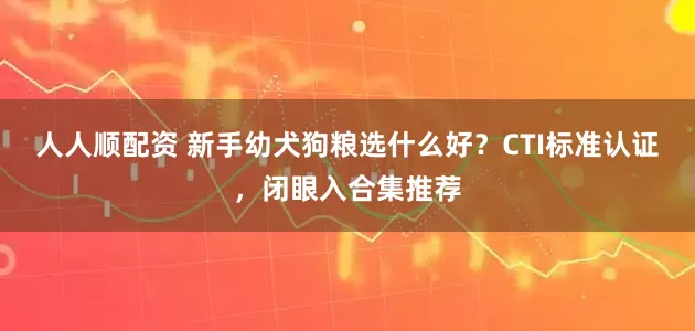 人人顺配资 新手幼犬狗粮选什么好？CTI标准认证，闭眼入合集推荐