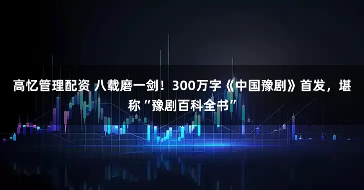 高忆管理配资 八载磨一剑！300万字《中国豫剧》首发，堪称“豫剧百科全书”